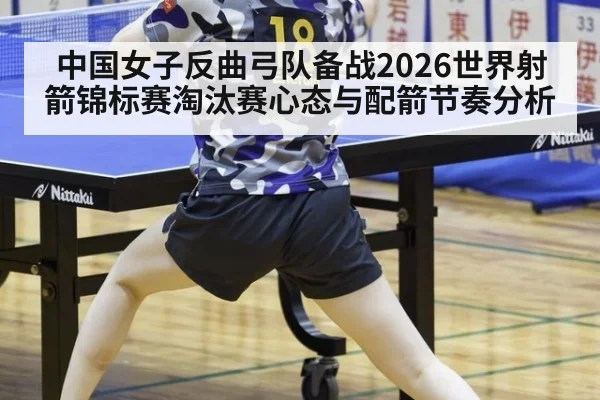 中国女子反曲弓队备战2026世界射箭锦标赛淘汰赛心态与配箭节奏分析
